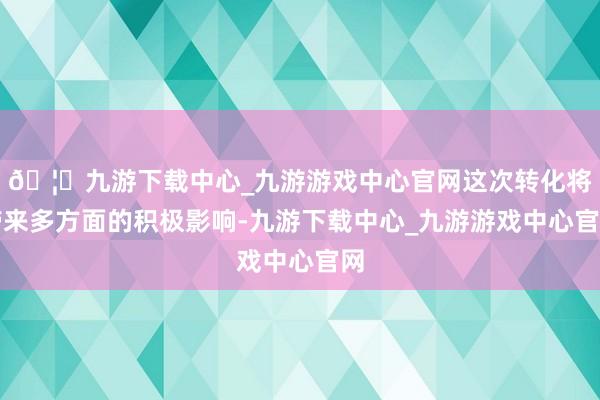 🦄九游下载中心_九游游戏中心官网这次转化将带来多方面的积极影响-九游下载中心_九游游戏中心官网