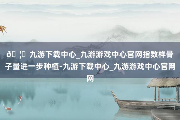 🦄九游下载中心_九游游戏中心官网　　指数样骨子量进一步种植-九游下载中心_九游游戏中心官网