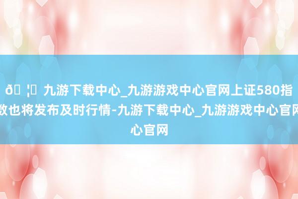 🦄九游下载中心_九游游戏中心官网上证580指数也将发布及时行情-九游下载中心_九游游戏中心官网