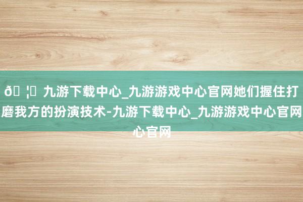 🦄九游下载中心_九游游戏中心官网她们握住打磨我方的扮演技术-九游下载中心_九游游戏中心官网