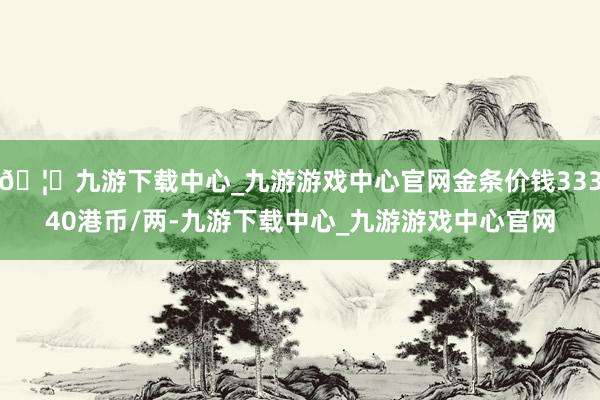 🦄九游下载中心_九游游戏中心官网金条价钱33340港币/两-九游下载中心_九游游戏中心官网
