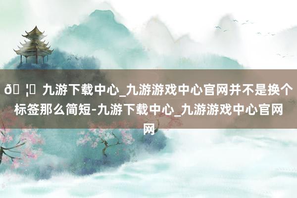 🦄九游下载中心_九游游戏中心官网并不是换个标签那么简短-九游下载中心_九游游戏中心官网