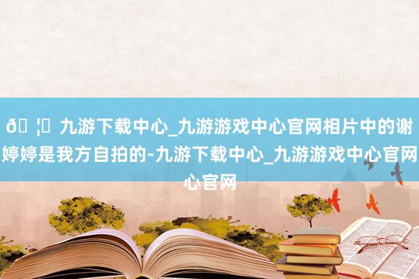 🦄九游下载中心_九游游戏中心官网相片中的谢婷婷是我方自拍的-九游下载中心_九游游戏中心官网
