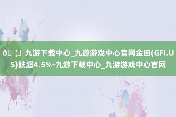 🦄九游下载中心_九游游戏中心官网金田(GFI.US)跌超4.5%-九游下载中心_九游游戏中心官网