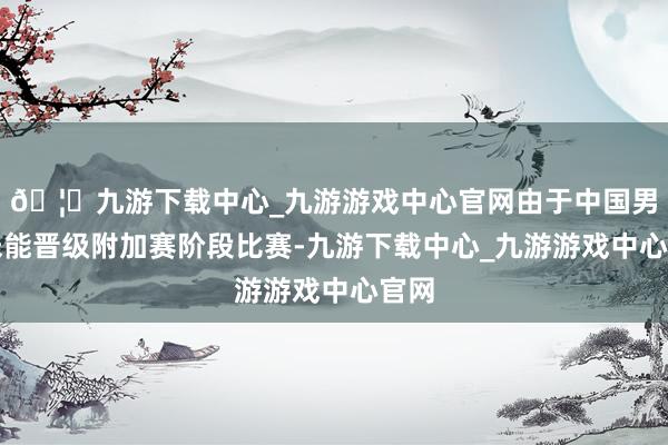 🦄九游下载中心_九游游戏中心官网由于中国男足未能晋级附加赛阶段比赛-九游下载中心_九游游戏中心官网
