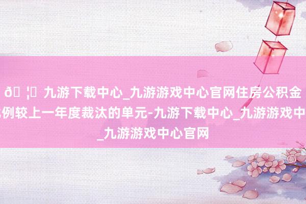 🦄九游下载中心_九游游戏中心官网住房公积金缴存比例较上一年度裁汰的单元-九游下载中心_九游游戏中心官网