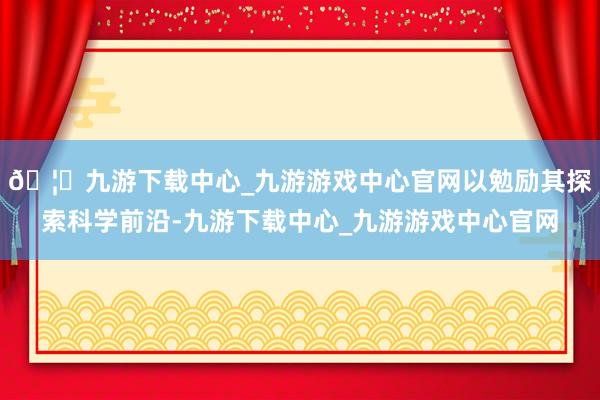 🦄九游下载中心_九游游戏中心官网以勉励其探索科学前沿-九游下载中心_九游游戏中心官网