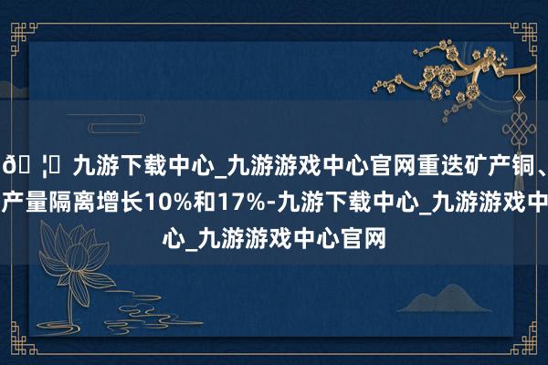 🦄九游下载中心_九游游戏中心官网重迭矿产铜、矿产金产量隔离增长10%和17%-九游下载中心_九游游戏中心官网