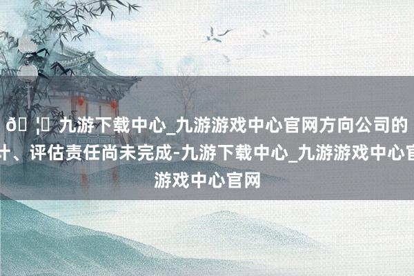 🦄九游下载中心_九游游戏中心官网方向公司的审计、评估责任尚未完成-九游下载中心_九游游戏中心官网