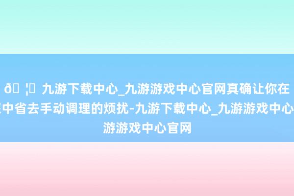 🦄九游下载中心_九游游戏中心官网真确让你在高深中省去手动调理的烦扰-九游下载中心_九游游戏中心官网