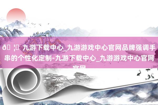 🦄九游下载中心_九游游戏中心官网品牌强调手串的个性化定制-九游下载中心_九游游戏中心官网