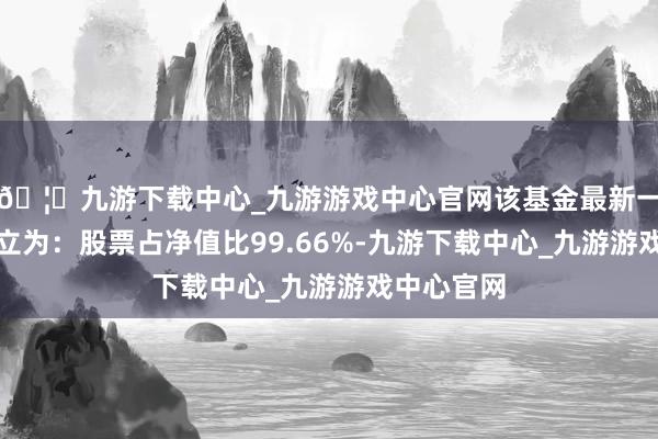 🦄九游下载中心_九游游戏中心官网该基金最新一期金钱确立为：股票占净值比99.66%-九游下载中心_九游游戏中心官网