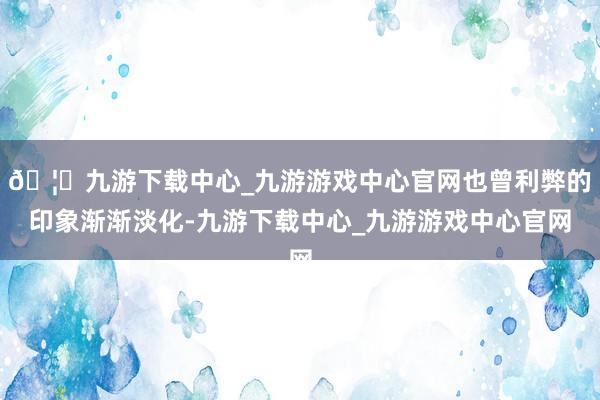 🦄九游下载中心_九游游戏中心官网也曾利弊的印象渐渐淡化-九游下载中心_九游游戏中心官网
