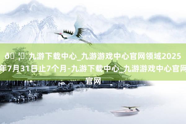 🦄九游下载中心_九游游戏中心官网　　领域2025年7月31日止7个月-九游下载中心_九游游戏中心官网