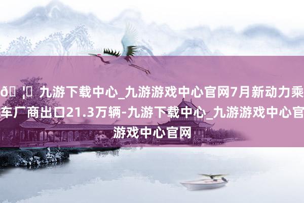 🦄九游下载中心_九游游戏中心官网7月新动力乘用车厂商出口21.3万辆-九游下载中心_九游游戏中心官网