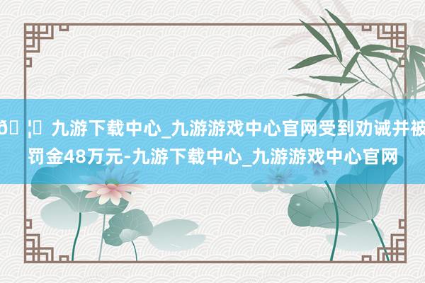 🦄九游下载中心_九游游戏中心官网受到劝诫并被罚金48万元-九游下载中心_九游游戏中心官网