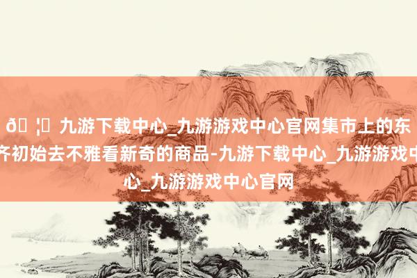 🦄九游下载中心_九游游戏中心官网集市上的东谈主们齐初始去不雅看新奇的商品-九游下载中心_九游游戏中心官网