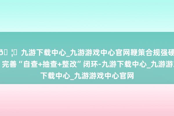 🦄九游下载中心_九游游戏中心官网鞭策合规强硬深植全员；完善“自查+抽查+整改”闭环-九游下载中心_九游游戏中心官网