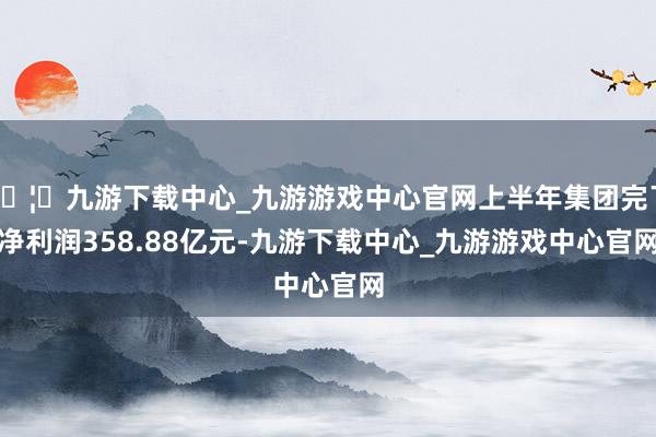 🦄九游下载中心_九游游戏中心官网上半年集团完了净利润358.88亿元-九游下载中心_九游游戏中心官网