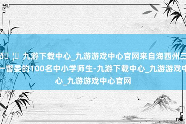 🦄九游下载中心_九游游戏中心官网来自海西州三市三县一瞥委的100名中小学师生-九游下载中心_九游游戏中心官网