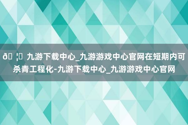 🦄九游下载中心_九游游戏中心官网在短期内可杀青工程化-九游下载中心_九游游戏中心官网