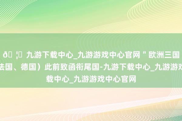 🦄九游下载中心_九游游戏中心官网＂欧洲三国（英国、法国、德国）此前致函衔尾国-九游下载中心_九游游戏中心官网