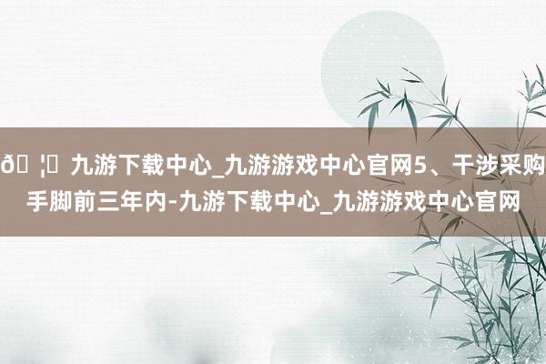 🦄九游下载中心_九游游戏中心官网5、干涉采购手脚前三年内-九游下载中心_九游游戏中心官网
