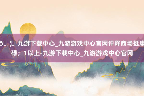 🦄九游下载中心_九游游戏中心官网评释商场挺庸碌；1以上-九游下载中心_九游游戏中心官网