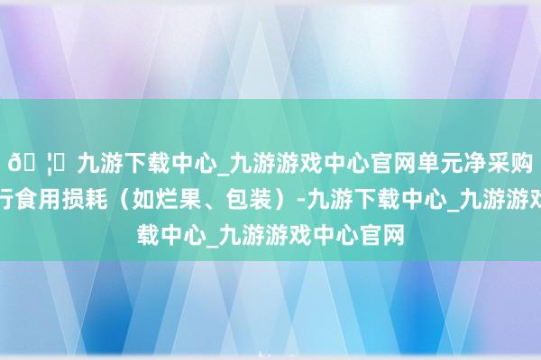 🦄九游下载中心_九游游戏中心官网单元净采购价扣除不行食用损耗（如烂果、包装）-九游下载中心_九游游戏中心官网