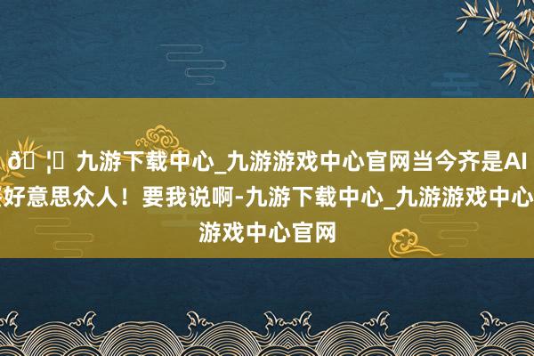 🦄九游下载中心_九游游戏中心官网当今齐是AI级鉴好意思众人！要我说啊-九游下载中心_九游游戏中心官网
