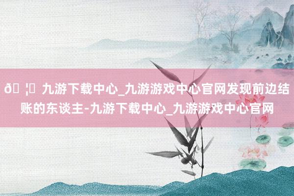 🦄九游下载中心_九游游戏中心官网发现前边结账的东谈主-九游下载中心_九游游戏中心官网