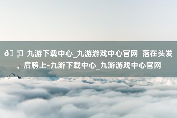 🦄九游下载中心_九游游戏中心官网  落在头发、肩膀上-九游下载中心_九游游戏中心官网