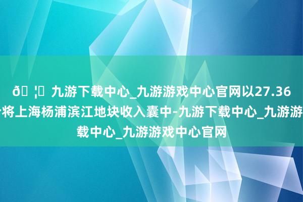 🦄九游下载中心_九游游戏中心官网以27.36亿元的总价将上海杨浦滨江地块收入囊中-九游下载中心_九游游戏中心官网