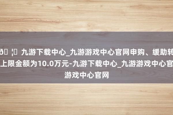 🦄九游下载中心_九游游戏中心官网申购、缓助转入上限金额为10.0万元-九游下载中心_九游游戏中心官网