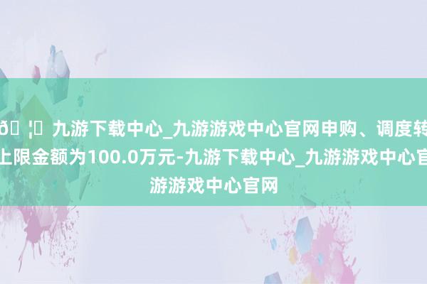 🦄九游下载中心_九游游戏中心官网申购、调度转入上限金额为100.0万元-九游下载中心_九游游戏中心官网