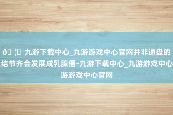 🦄九游下载中心_九游游戏中心官网并非通盘的乳腺结节齐会发展成乳腺癌-九游下载中心_九游游戏中心官网