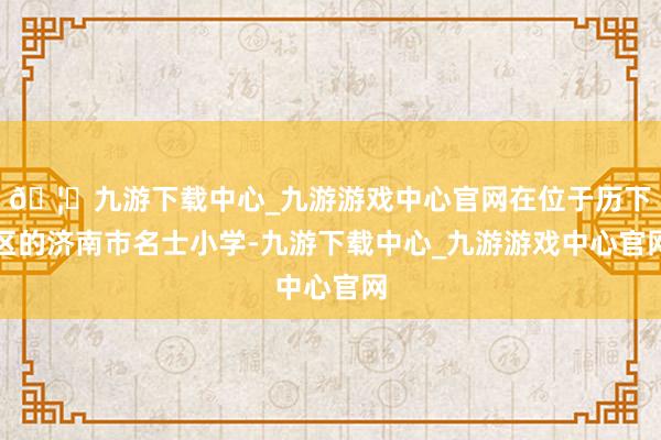 🦄九游下载中心_九游游戏中心官网在位于历下区的济南市名士小学-九游下载中心_九游游戏中心官网