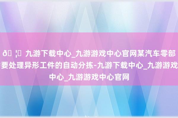 🦄九游下载中心_九游游戏中心官网某汽车零部件厂商需要处理异形工件的自动分拣-九游下载中心_九游游戏中心官网