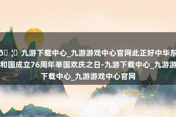 🦄九游下载中心_九游游戏中心官网此正好中华东说念主民共和国成立76周年举国欢庆之日-九游下载中心_九游游戏中心官网