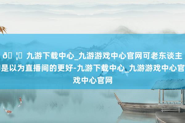 🦄九游下载中心_九游游戏中心官网可老东谈主即是以为直播间的更好-九游下载中心_九游游戏中心官网