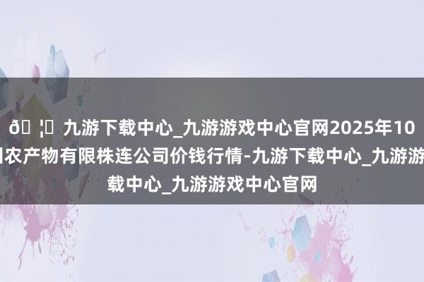🦄九游下载中心_九游游戏中心官网2025年10月18日亳州农产物有限株连公司价钱行情-九游下载中心_九游游戏中心官网