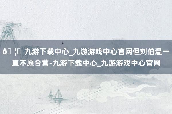 🦄九游下载中心_九游游戏中心官网但刘伯温一直不愿合营-九游下载中心_九游游戏中心官网