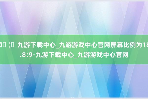 🦄九游下载中心_九游游戏中心官网屏幕比例为18.8:9-九游下载中心_九游游戏中心官网
