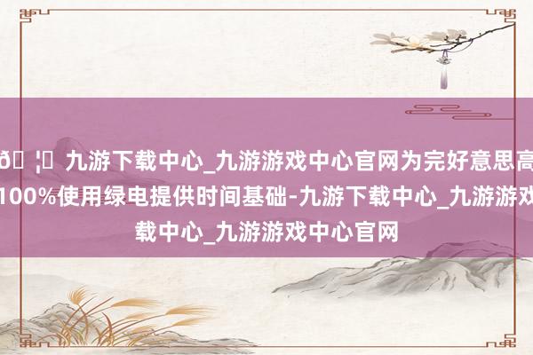 🦄九游下载中心_九游游戏中心官网为完好意思高比例甚而100%使用绿电提供时间基础-九游下载中心_九游游戏中心官网