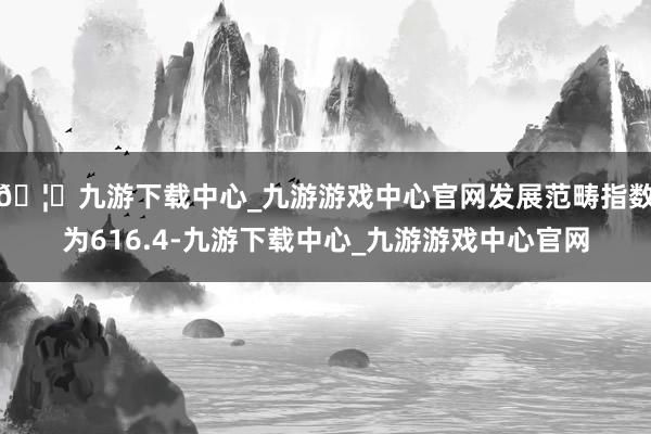 🦄九游下载中心_九游游戏中心官网发展范畴指数为616.4-九游下载中心_九游游戏中心官网