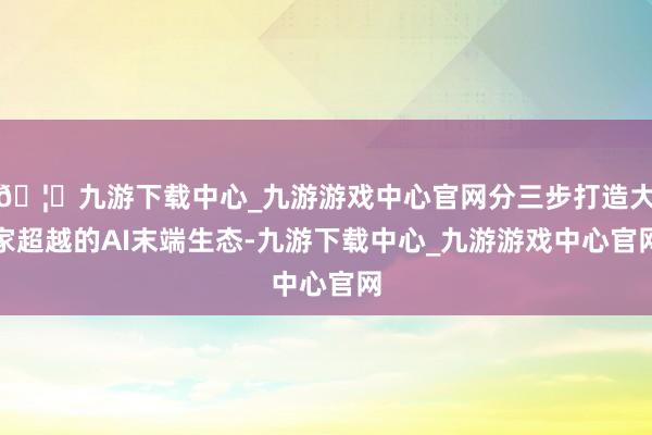 🦄九游下载中心_九游游戏中心官网分三步打造大家超越的AI末端生态-九游下载中心_九游游戏中心官网