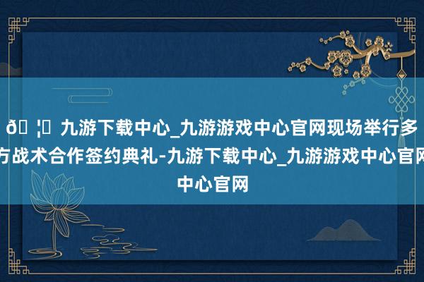 🦄九游下载中心_九游游戏中心官网现场举行多方战术合作签约典礼-九游下载中心_九游游戏中心官网