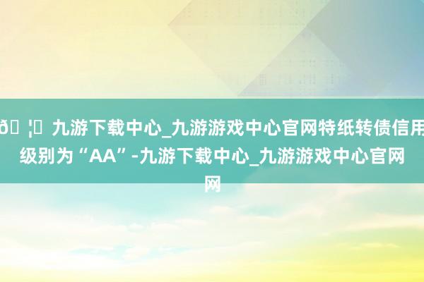 🦄九游下载中心_九游游戏中心官网特纸转债信用级别为“AA”-九游下载中心_九游游戏中心官网
