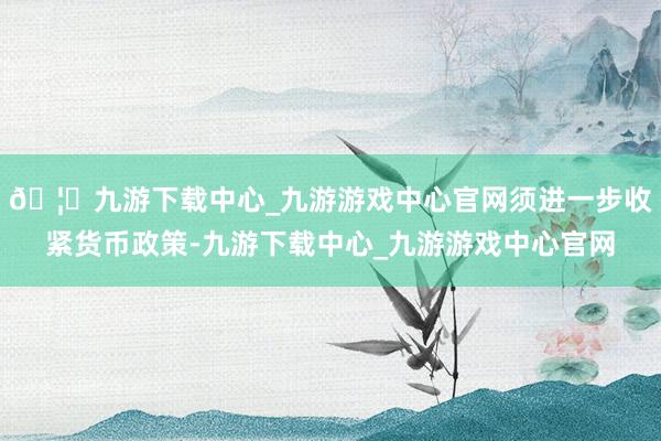 🦄九游下载中心_九游游戏中心官网须进一步收紧货币政策-九游下载中心_九游游戏中心官网