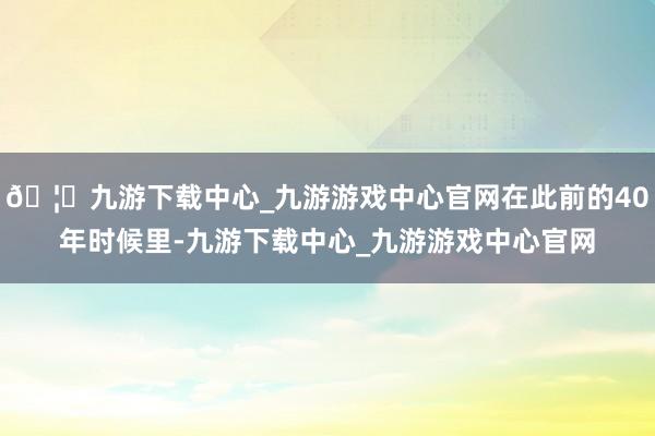 🦄九游下载中心_九游游戏中心官网在此前的40年时候里-九游下载中心_九游游戏中心官网